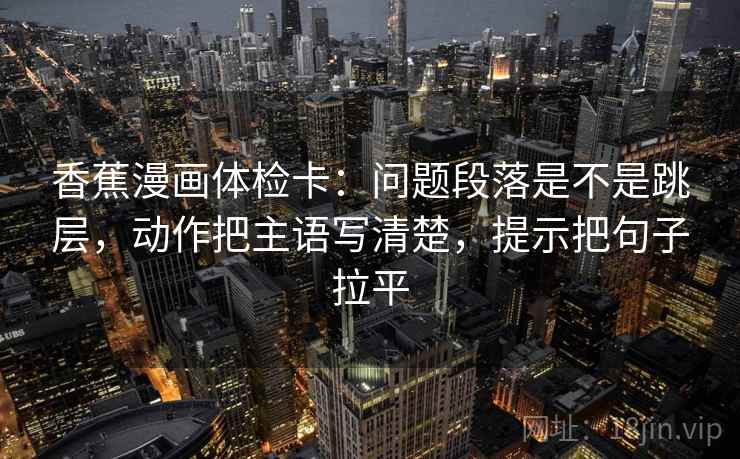香蕉漫画体检卡:问题段落是不是跳层,动作把主语写清楚,提示把句子拉平 香蕉漫画体检卡:问题段落是不是跳层,动作把主语写清楚,提示把句子拉平