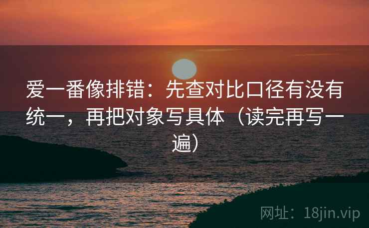 爱一番像排错:先查对比口径有没有统一,再把对象写具体(读完再写一遍) 爱一番像排错:先查对比口径有没有统一,再把对象写具体(读完再写一遍)