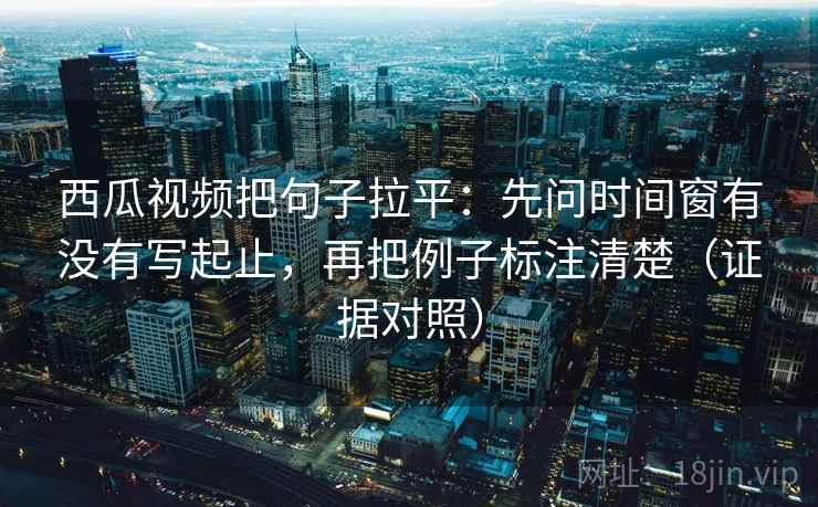 西瓜视频把句子拉平:先问时间窗有没有写起止,再把例子标注清楚(证据对照) 西瓜视频把句子拉平:先问时间窗有没有写起止,再把例子标注清楚(证据对照)