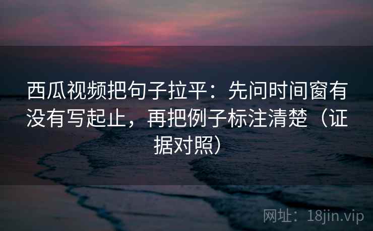 西瓜视频把句子拉平:先问时间窗有没有写起止,再把例子标注清楚(证据对照) 西瓜视频把句子拉平:先问时间窗有没有写起止,再把例子标注清楚(证据对照)