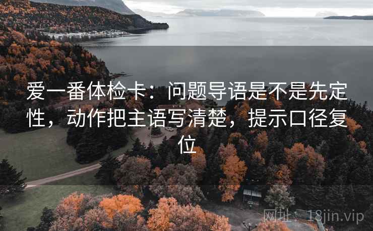 爱一番体检卡:问题导语是不是先定性,动作把主语写清楚,提示口径复位 爱一番体检卡:问题导语是不是先定性,动作把主语写清楚,提示口径复位