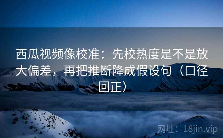 西瓜视频像校准:先校热度是不是放大偏差,再把推断降成假设句(口径回正) 西瓜视频像校准:先校热度是不是放大偏差,再把推断降成假设句(口径回正)