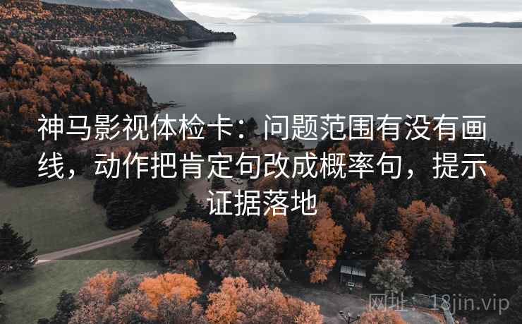 神马影视体检卡:问题范围有没有画线,动作把肯定句改成概率句,提示证据落地 神马影视体检卡:问题范围有没有画线,动作把肯定句改成概率句,提示证据落地