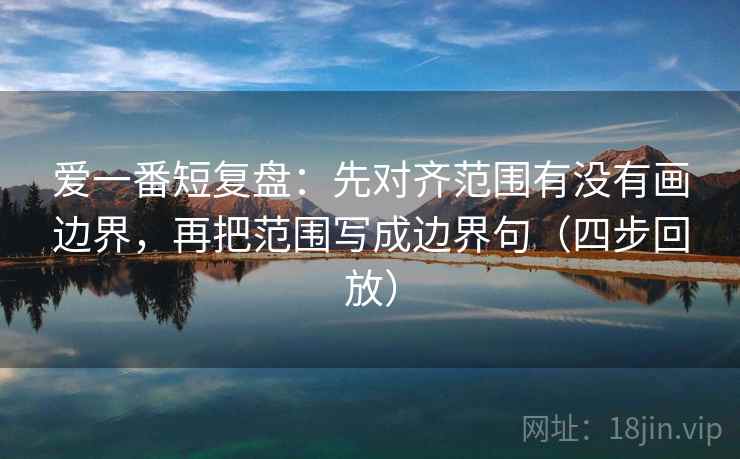 爱一番短复盘:先对齐范围有没有画边界,再把范围写成边界句(四步回放) 爱一番短复盘:先对齐范围有没有画边界,再把范围写成边界句(四步回放)