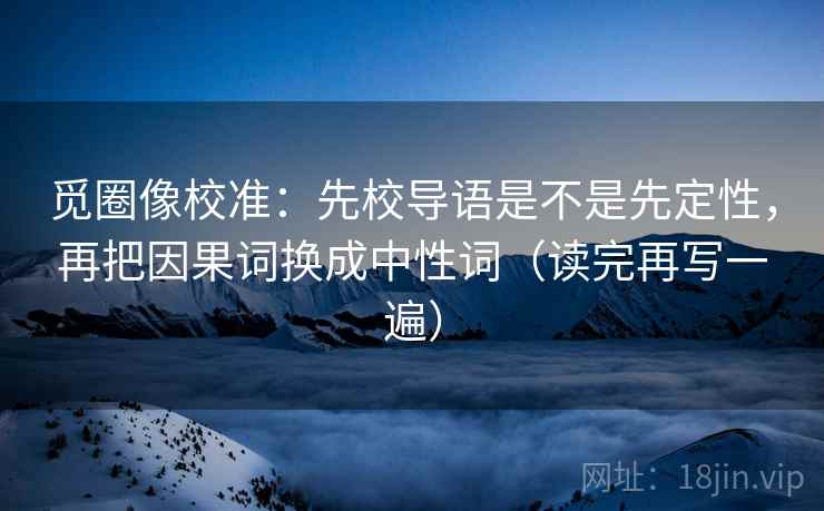 觅圈像校准:先校导语是不是先定性,再把因果词换成中性词(读完再写一遍) 觅圈像校准:先校导语是不是先定性,再把因果词换成中性词(读完再写一遍)