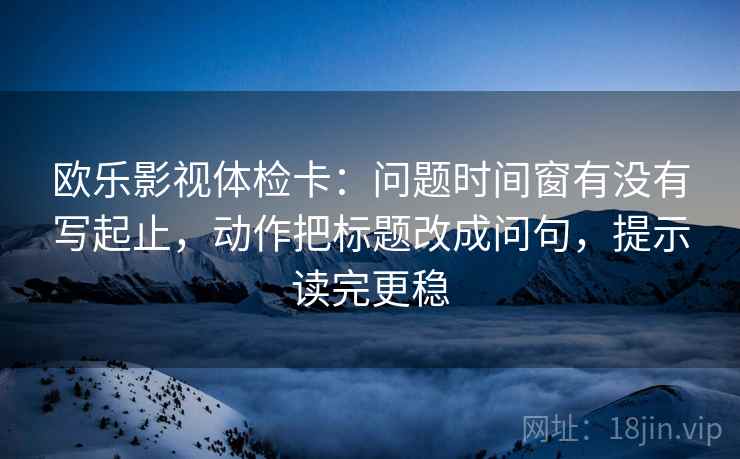 欧乐影视体检卡:问题时间窗有没有写起止,动作把标题改成问句,提示读完更稳 欧乐影视体检卡:问题时间窗有没有写起止,动作把标题改成问句,提示读完更稳