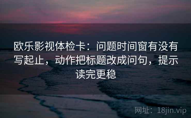 欧乐影视体检卡:问题时间窗有没有写起止,动作把标题改成问句,提示读完更稳 欧乐影视体检卡:问题时间窗有没有写起止,动作把标题改成问句,提示读完更稳