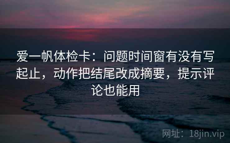 爱一帆体检卡:问题时间窗有没有写起止,动作把结尾改成摘要,提示评论也能用 爱一帆体检卡:问题时间窗有没有写起止,动作把结尾改成摘要,提示评论也能用