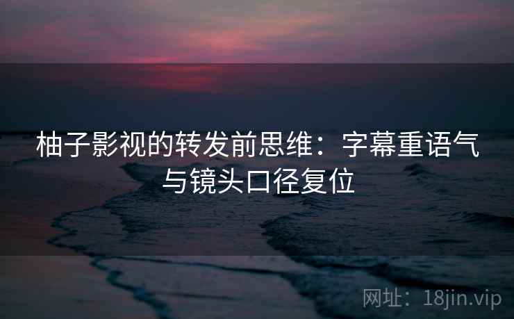 柚子影视的转发前思维:字幕重语气与镜头口径复位 柚子影视的转发前思维:字幕重语气与镜头口径复位