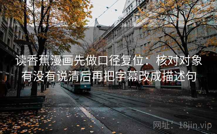 读香蕉漫画先做口径复位:核对对象有没有说清后再把字幕改成描述句 读香蕉漫画先做口径复位:核对对象有没有说清后再把字幕改成描述句