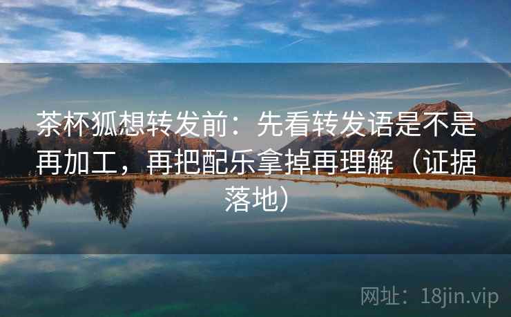 茶杯狐想转发前:先看转发语是不是再加工,再把配乐拿掉再理解(证据落地) 茶杯狐想转发前:先看转发语是不是再加工,再把配乐拿掉再理解(证据落地)