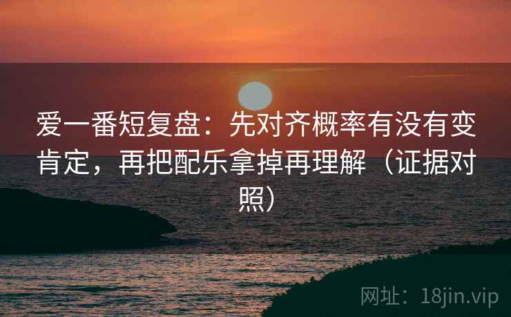 爱一番短复盘:先对齐概率有没有变肯定,再把配乐拿掉再理解(证据对照) 爱一番短复盘:先对齐概率有没有变肯定,再把配乐拿掉再理解(证据对照)