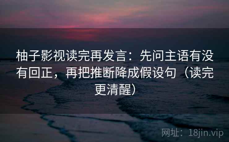 柚子影视读完再发言:先问主语有没有回正,再把推断降成假设句(读完更清醒) 柚子影视读完再发言:先问主语有没有回正,再把推断降成假设句(读完更清醒)