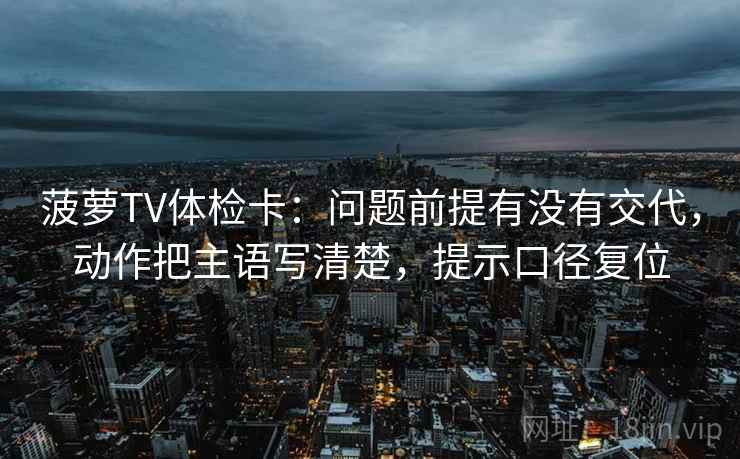 菠萝TV体检卡:问题前提有没有交代,动作把主语写清楚,提示口径复位 菠萝TV体检卡:问题前提有没有交代,动作把主语写清楚,提示口径复位