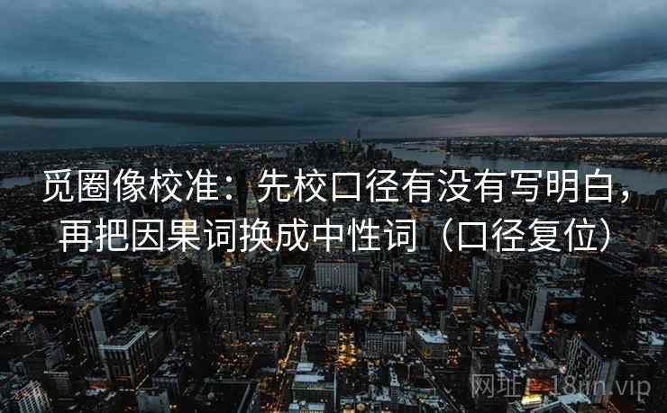 觅圈像校准:先校口径有没有写明白,再把因果词换成中性词(口径复位) 觅圈像校准:先校口径有没有写明白,再把因果词换成中性词(口径复位)