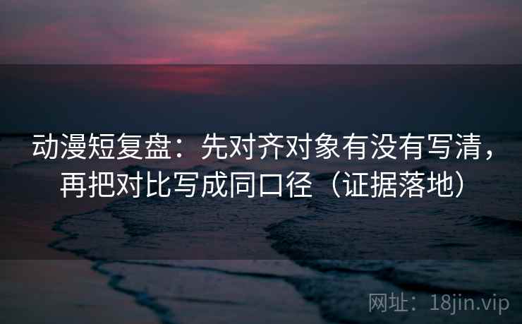 动漫短复盘:先对齐对象有没有写清,再把对比写成同口径(证据落地) 动漫短复盘:先对齐对象有没有写清,再把对比写成同口径(证据落地)