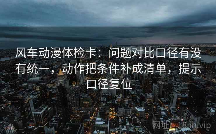 风车动漫体检卡:问题对比口径有没有统一,动作把条件补成清单,提示口径复位 风车动漫体检卡:问题对比口径有没有统一,动作把条件补成清单,提示口径复位